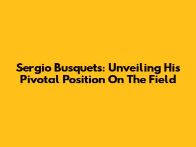 Sergio Busquets: Unveiling His Pivotal Position On The Field