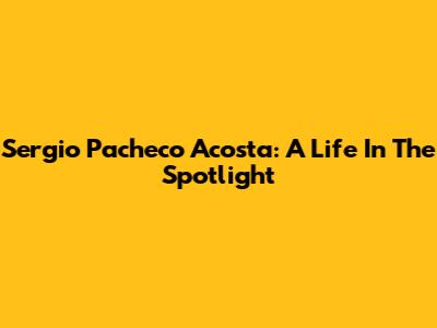 Sergio Pacheco Acosta: A Life In The Spotlight