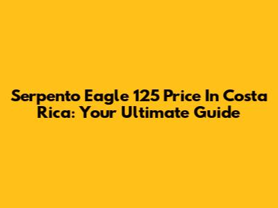 Serpento Eagle 125 Price In Costa Rica: Your Ultimate Guide
