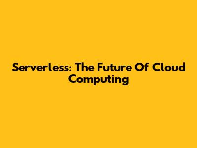 Serverless: The Future Of Cloud Computing