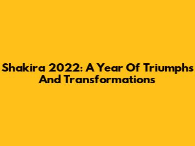 Shakira 2022: A Year Of Triumphs And Transformations