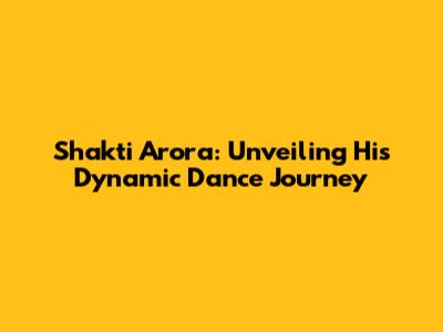 Shakti Arora: Unveiling His Dynamic Dance Journey