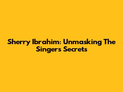 Sherry Ibrahim: Unmasking The Singer's Secrets