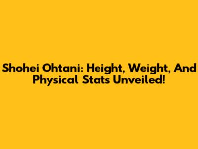 Shohei Ohtani: Height, Weight, And Physical Stats Unveiled!