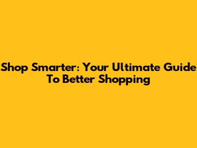 Shop Smarter: Your Ultimate Guide To Better Shopping