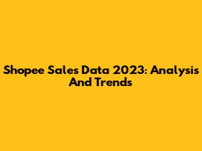 Shopee Sales Data 2023: Analysis And Trends