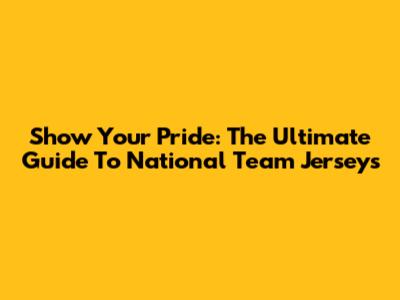 Show Your Pride: The Ultimate Guide To National Team Jerseys