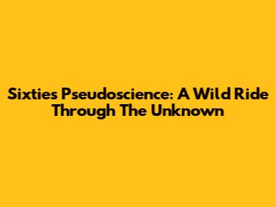 Sixties Pseudoscience: A Wild Ride Through The Unknown