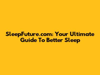 SleepFuture.com: Your Ultimate Guide To Better Sleep