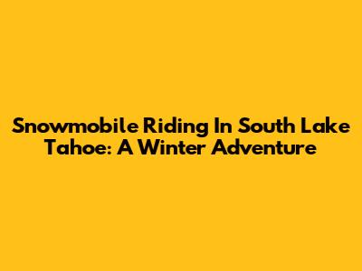 Snowmobile Riding In South Lake Tahoe: A Winter Adventure