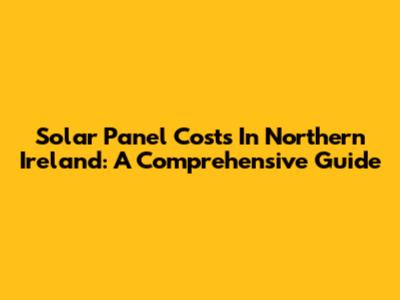 Solar Panel Costs In Northern Ireland: A Comprehensive Guide
