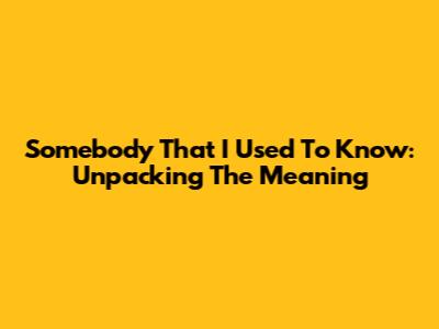 Somebody That I Used To Know: Unpacking The Meaning