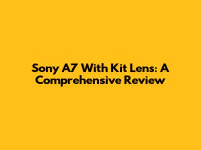 Sony A7 With Kit Lens: A Comprehensive Review
