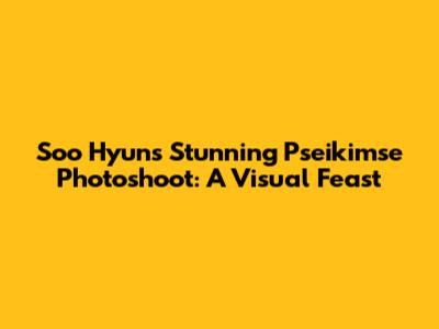 Soo Hyun's Stunning Pseikimse Photoshoot: A Visual Feast