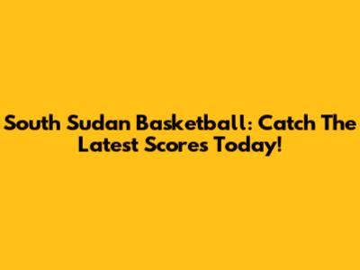 South Sudan Basketball: Catch The Latest Scores Today!
