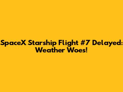 SpaceX Starship Flight #7 Delayed: Weather Woes!