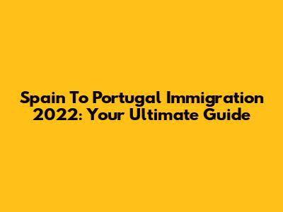 Spain To Portugal Immigration 2022: Your Ultimate Guide