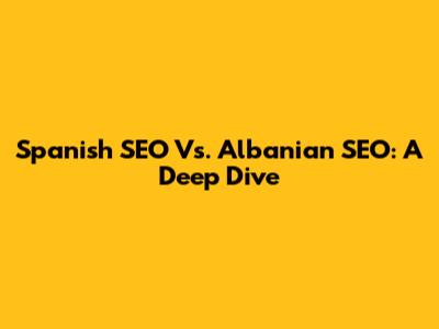 Spanish SEO Vs. Albanian SEO: A Deep Dive