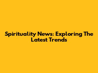 Spirituality News: Exploring The Latest Trends