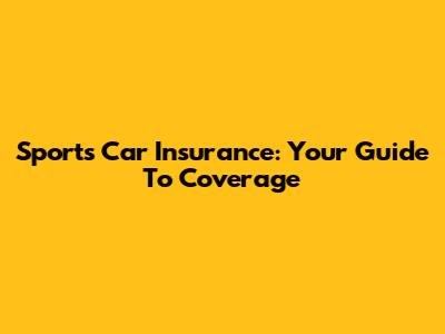 Sports Car Insurance: Your Guide To Coverage