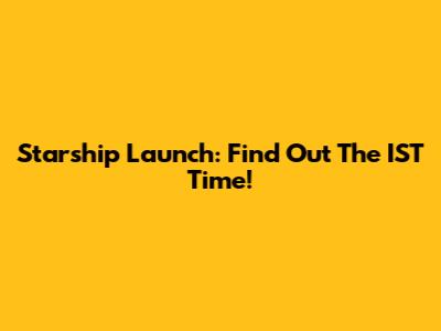 Starship Launch: Find Out The IST Time!
