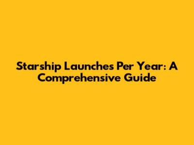 Starship Launches Per Year: A Comprehensive Guide
