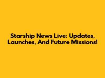 Starship News Live: Updates, Launches, And Future Missions!