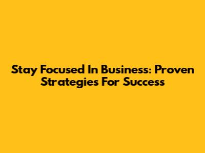 Stay Focused In Business: Proven Strategies For Success