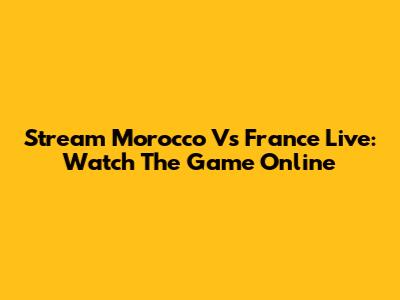 Stream Morocco Vs France Live: Watch The Game Online