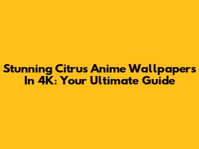 Stunning Citrus Anime Wallpapers In 4K: Your Ultimate Guide