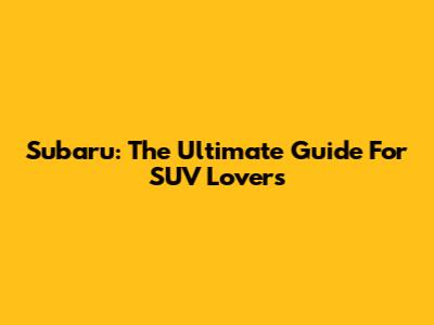 Subaru: The Ultimate Guide For SUV Lovers
