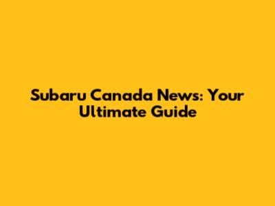 Subaru Canada News: Your Ultimate Guide