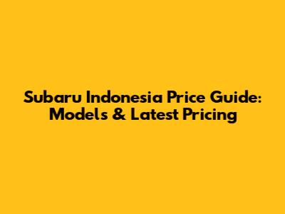 Subaru Indonesia Price Guide: Models & Latest Pricing