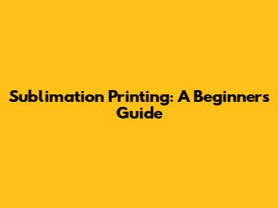 Sublimation Printing: A Beginner's Guide