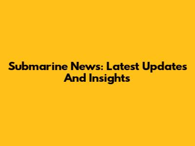 Submarine News: Latest Updates And Insights