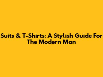 Suits & T-Shirts: A Stylish Guide For The Modern Man