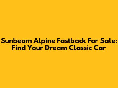 Sunbeam Alpine Fastback For Sale: Find Your Dream Classic Car