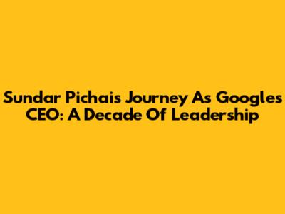 Sundar Pichai's Journey As Google's CEO: A Decade Of Leadership