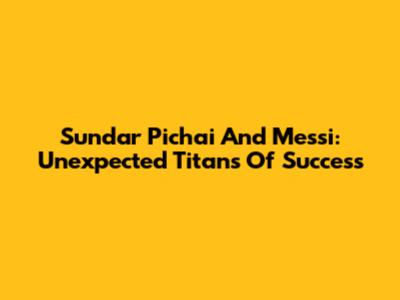 Sundar Pichai And Messi: Unexpected Titans Of Success