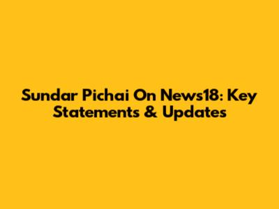 Sundar Pichai On News18: Key Statements & Updates