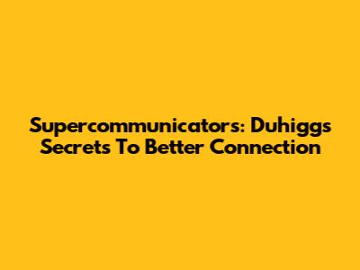 Supercommunicators: Duhigg's Secrets To Better Connection