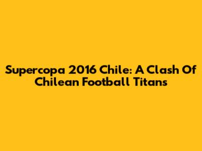 Supercopa 2016 Chile: A Clash Of Chilean Football Titans