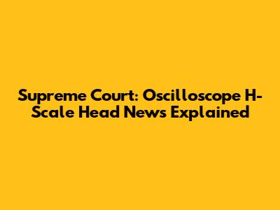 Supreme Court: Oscilloscope H-Scale Head News Explained