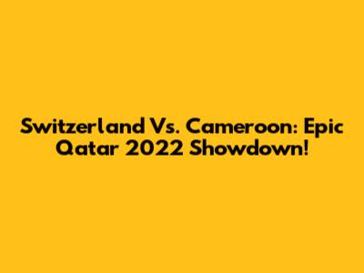 Switzerland Vs. Cameroon: Epic Qatar 2022 Showdown!