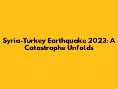 Syria-Turkey Earthquake 2023: A Catastrophe Unfolds
