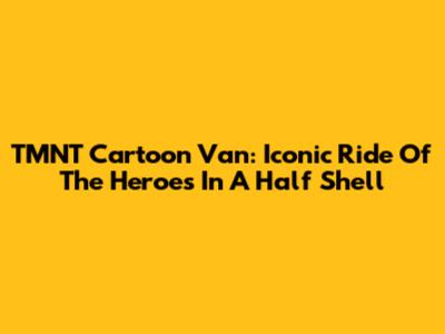 TMNT Cartoon Van: Iconic Ride Of The Heroes In A Half Shell