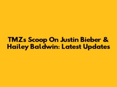 TMZ's Scoop On Justin Bieber & Hailey Baldwin: Latest Updates