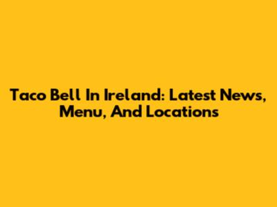 Taco Bell In Ireland: Latest News, Menu, And Locations