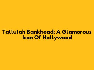 Tallulah Bankhead: A Glamorous Icon Of Hollywood