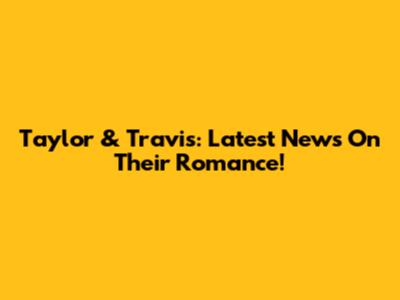 Taylor & Travis: Latest News On Their Romance!